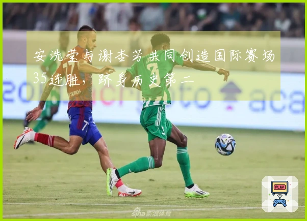 安洗莹与谢杏芳共同创造国际赛场35连胜，跻身历史第二