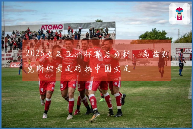 2026女足亚洲杯赛后分析，乌兹别克斯坦女足对抗中国女足