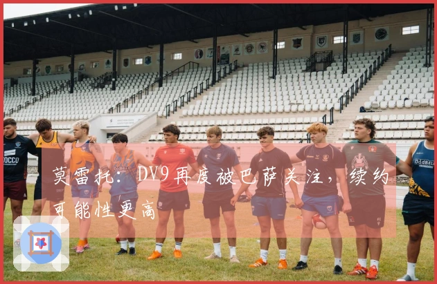 莫雷托：DV9再度被巴萨关注，续约可能性更高