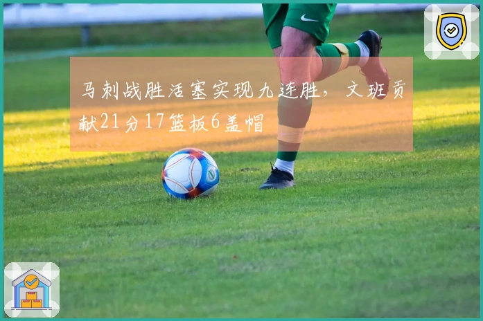 马刺战胜活塞实现九连胜，文班贡献21分17篮板6盖帽