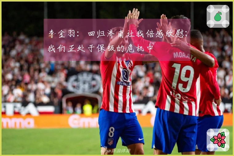 李金羽：回归济南让我倍感欣慰；我们正处于保级的危机中