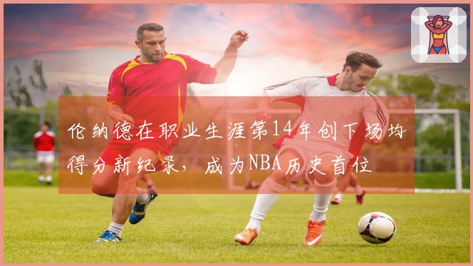 伦纳德在职业生涯第14年创下场均得分新纪录，成为NBA历史首位