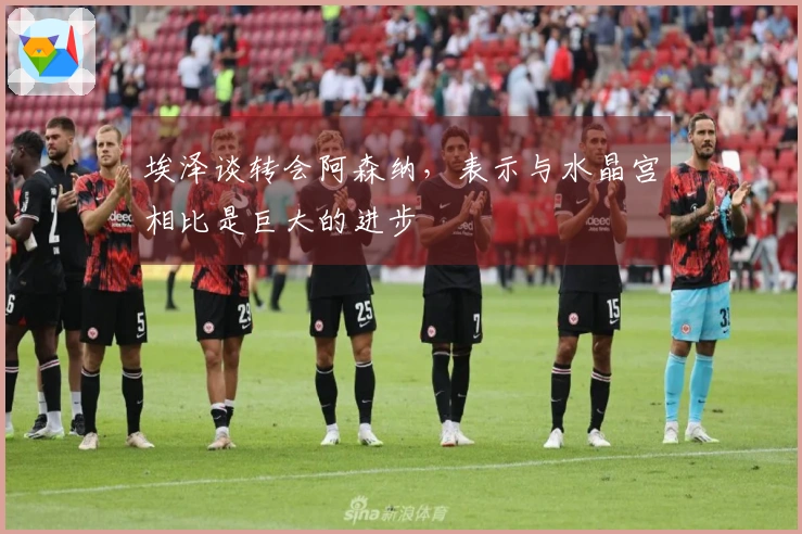 埃泽谈转会阿森纳，表示与水晶宫相比是巨大的进步