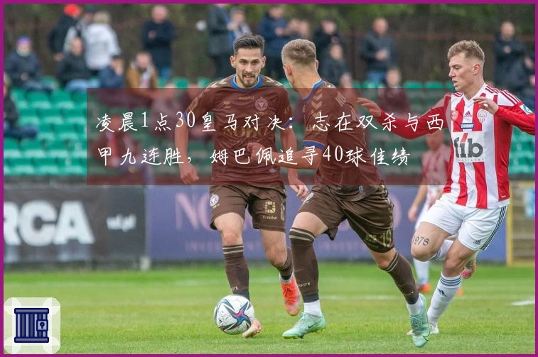凌晨1点30皇马对决：志在双杀与西甲九连胜，姆巴佩追寻40球佳绩