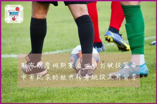 勒布朗詹姆斯赛后回顾打破投篮命中率纪录的经典转身跳投及其背景