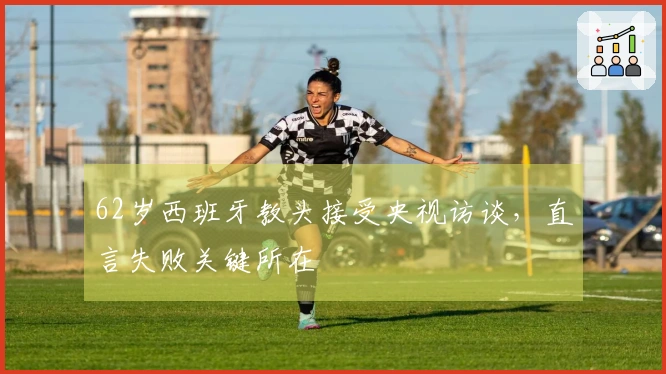 62岁西班牙教头接受央视访谈，直言失败关键所在