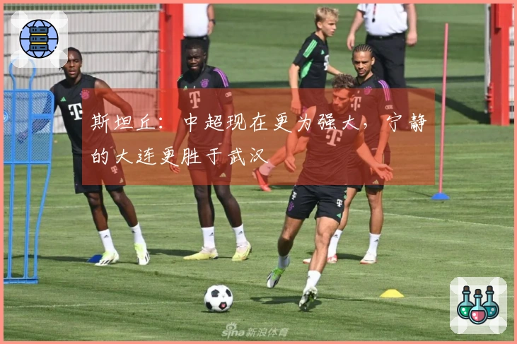 斯坦丘：中超现在更为强大，宁静的大连更胜于武汉