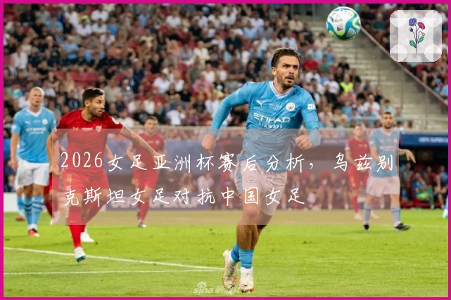 2026女足亚洲杯赛后分析,乌兹别克斯坦女足对抗中国女足