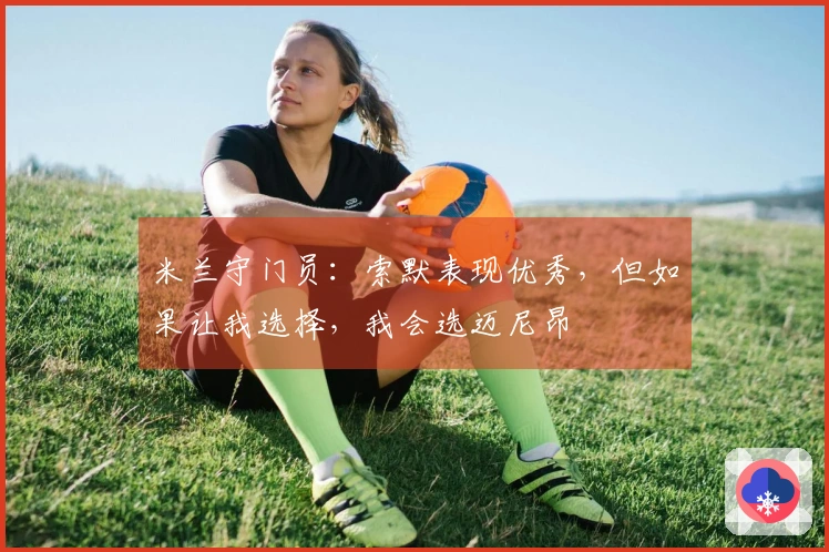 米兰守门员：索默表现优秀，但如果让我选择，我会选迈尼昂