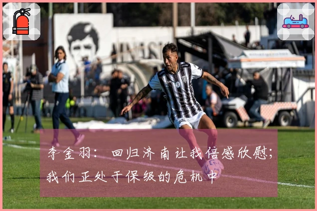 李金羽：回归济南让我倍感欣慰；我们正处于保级的危机中