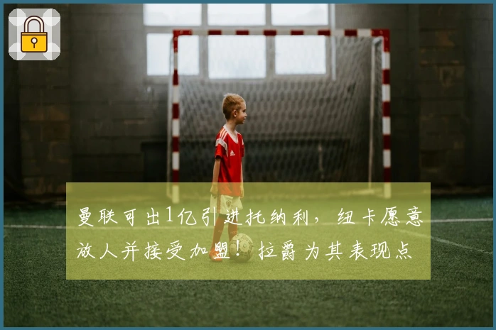 曼联可出1亿引进托纳利，纽卡愿意放人并接受加盟！拉爵为其表现点赞