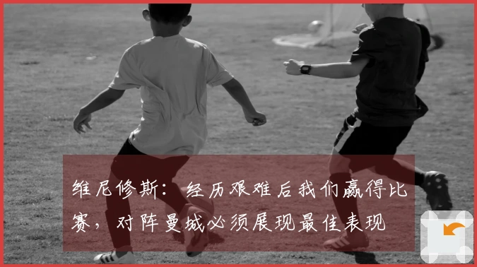 维尼修斯：经历艰难后我们赢得比赛，对阵曼城必须展现最佳表现