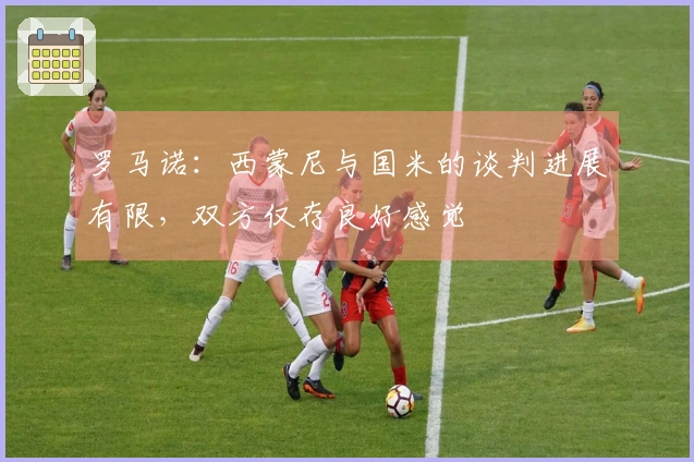 罗马诺：西蒙尼与国米的谈判进展有限，双方仅存良好感觉