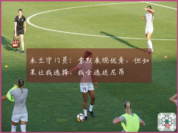 米兰守门员：索默表现优秀，但如果让我选择，我会选迈尼昂