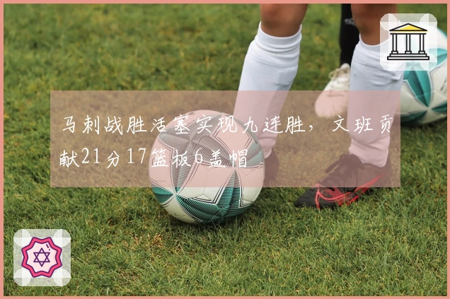 马刺战胜活塞实现九连胜，文班贡献21分17篮板6盖帽
