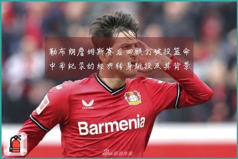 勒布朗詹姆斯赛后回顾打破投篮命中率纪录的经典转身跳投及其背景